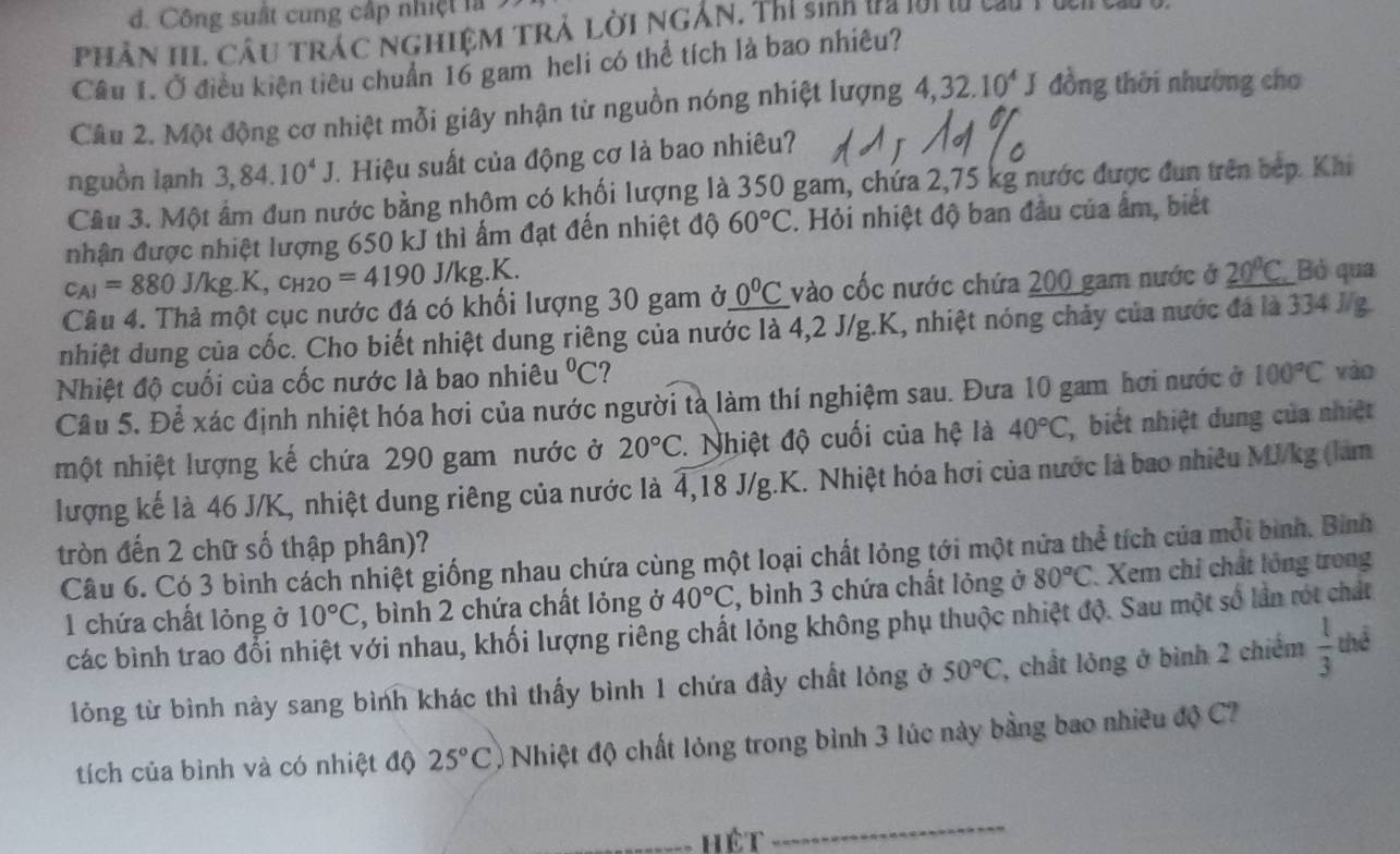 đ. Công suất cung cấp nhiệt là
Phân HL Câu trác nghiệm trả lời ngắn, Thí sinh đa lời t cu T u
Câu I. Ở điều kiện tiêu chuẩn 16 gam heli có thể tích là bao nhiêu?
Câu 2. Một động cơ nhiệt mỗi giây nhận từ nguồn nóng nhiệt lượng 4,32.10^4J đồng thời nhường cho
nguồn lạnh 3,84.10^4J Hiệu suất của động cơ là bao nhiêu?
Cầu 3. Một âm dun nước bằng nhôm có khối lượng là 350 gam, chứa 2,75 kg nước được đun trên bếp. Khi
nhận được nhiệt lượng 650 kJ thì ấm đạt đến nhiệt độ 60°C. Hỏi nhiệt độ ban đầu của ẩm, biết
c_A1=880 J/1 g.K,c_H2O=4190J/kg.K.
Câu 4. Thả một cục nước đá có khối lượng 30 gam ở 0°C vào cốc nước chứa 200 gam nước ở _ 20°C Bỏ qua
nhiệt dung của cốc. Cho biết nhiệt dung riêng của nước là 4,2 J/g.K, nhiệt nóng chảy của nước đá là 334 J/g
Nhiệt độ cuối của cốc nước là bao nhiêu°C 7
Câu 5. Để xác định nhiệt hóa hơi của nước người tà làm thí nghiệm sau. Đưa 10 gam hơi nước ở 100°C vào
hột nhiệt lượng kế chứa 290 gam nước ở 20°C 1  Nhiệt độ cuối của hệ là 40°C , biết nhiệt dung của nhiệt
lượng kế là 46 J/K, nhiệt dung riêng của nước là 4,18 J/g.K. Nhiệt hóa hơi của nước là bao nhiêu MJ/kg (làm
tròn đến 2 chữ số thập phân)?
Câu 6. Có 3 bình cách nhiệt giống nhau chứa cùng một loại chất lỏng tới một nửa thể tích của mỗi bình. Bình
1 chứa chất lỏng ở 10°C , bình 2 chứa chất lỏng ở 40°C 7, bình 3 chứa chất lỏng ở 80°C Xem chỉ chất lồng trong
các bình trao đổi nhiệt với nhau, khối lượng riêng chất lỏng không phụ thuộc nhiệt độ. Sau một số lần rót chất
lỏng từ bình này sang bình khác thì thấy bình 1 chứa đầy chất lỏng ở 50°C , chất lỏng ở bình 2 chiếm  1/3  thể
tích của bình và có nhiệt độ 25°C ) Nhiệt độ chất lỏng trong bình 3 lúc này bằng bao nhiều độ C
_hét
_