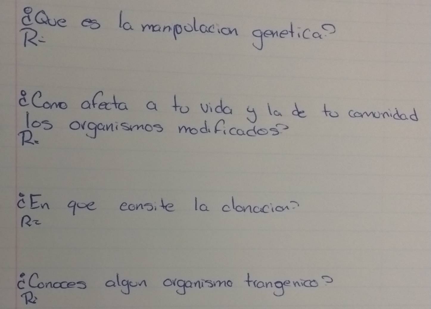 dGve es (a manpolacion genetica? 
R- 
aCano afecta a to vida y la de to comonidad 
los organismos modificados? 
R. 
CEn goe consite la clonacion? 
R2 
Concces algen organismo trangenicc? 
R