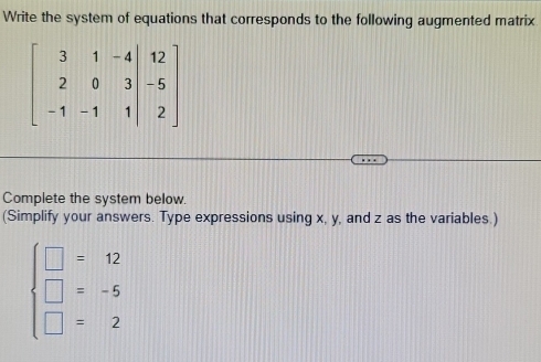 Write the system of equations that corresponds to the following augmented matrix
Complete the system below.
(Simplify your answers. Type expressions using x, y, and z as the variables.)
beginarrayl □ =12 □ =-5 □ =2endarray.