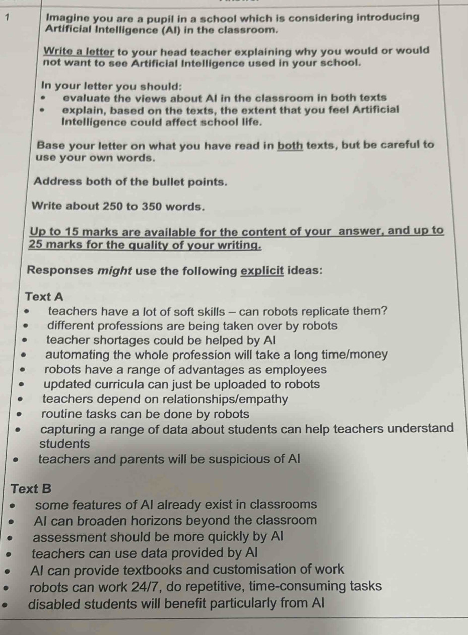 Imagine you are a pupil in a school which is considering introducing
Artificial Intelligence (AI) in the classroom.
Write a letter to your head teacher explaining why you would or would
not want to see Artificial Intelligence used in your school.
In your letter you should:
evaluate the views about Al in the classroom in both texts
explain, based on the texts, the extent that you feel Artificial
Intelligence could affect school life.
Base your letter on what you have read in both texts, but be careful to
use your own words.
Address both of the bullet points.
Write about 250 to 350 words.
Up to 15 marks are available for the content of your answer, and up to
25 marks for the quality of your writing.
Responses might use the following explicit ideas:
Text A
teachers have a lot of soft skills - can robots replicate them?
different professions are being taken over by robots
teacher shortages could be helped by Al
automating the whole profession will take a long time/money
robots have a range of advantages as employees
updated curricula can just be uploaded to robots
teachers depend on relationships/empathy
routine tasks can be done by robots
capturing a range of data about students can help teachers understand
students
teachers and parents will be suspicious of Al
Text B
some features of AI already exist in classrooms
AI can broaden horizons beyond the classroom
assessment should be more quickly by Al
teachers can use data provided by Al
AI can provide textbooks and customisation of work
robots can work 24/7, do repetitive, time-consuming tasks
disabled students will benefit particularly from Al