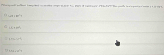 What quantity of heat is required to raise the temperature of 450 grams of water from 15°C to 65°CI The specific heat capacity of water is 418Mg°C
1.21* 10^(-5)J
1.32* 10^5J
1.52* 10^(-5)J
1.52* 10^5J