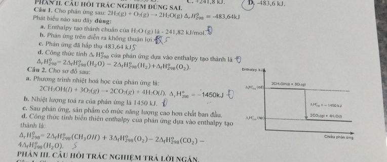 Phân 1i cầu hỏi trác nghiệm đúng sai. C. +241,8 kJ. D. -483,6 kJ.
Câu I. Cho phản ứng sau: 2H_2(g)+O_2(g)to 2H_2O(g)△ _rH_(298)^o=-483,64kJ
Phát biểu nào sau đây đúng:
a. Enthalpy tạo thành chuân của H_2O (g) li-241,82kJ/mo
b. Phản ứng trên diễn ra không thuận lợi.
c. Phản ứng đã hấp thụ 483,64 kJS
d. Công thức tính △ _rH_(298)^o của phản ứng dựa vào enthalpy tạo thành là
△,
Câu 2. Cho sơ đồ sau: H_(298)^0=2△ _fH_(298)^o(H_2O)-2△ _fH_(298)^o(H_2)+△ _fH_(298)^o(O_2).
a. Phương trình nhiệt hoá học của phản ứng là:
2CH_3OH(l)+3O_2(g)to 2CO_2(g)+4H_2O(l).△ _rH_(296)°=-1450kJ
b. Nhiệt lượng toả ra của phản ứng là 1450 kJ.
c. Sau phản ứng, sản phẩm có mức năng lượng cao hơn chất ban đầu.
đ. Công thức tính biển thiên enthalpy của phản ứng dựa vào enthalpy tạo
thành là:
△ _rH_(298)^o=2△ _fH_(298)^o(CH_3OH)+3△ _fH_(298)^o(O_2)-2△ _fH_(298)^o(CO_2)-
4△ _fH_(298)^o(H_2O)
phản IIL câu hỏi trác nghiệm trả lời ngân,