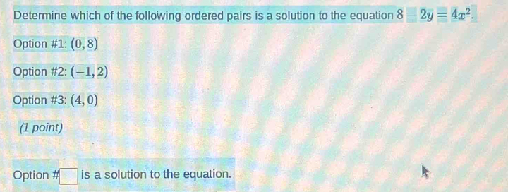 Determine which of the following ordered pairs is a solution to the equation 8-2y=4x^2.
Option #1: (0,8)
Option #2: (-1,2)
Option #3: (4,0)
(1 point)
Option # □ is a solution to the equation.