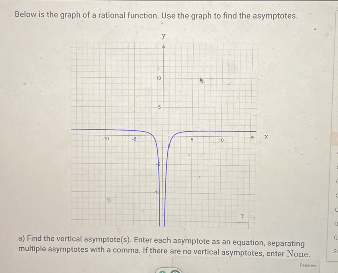 Below is the graph of a rational function. Use the graph to find the asymptotes. 
C 
。 
Q 
a) Find the vertical asymptote(s). Enter each asymptote as an equation, separating 
multiple asymptotes with a comma. If there are no vertical asymptotes, enter None. S 
Preview