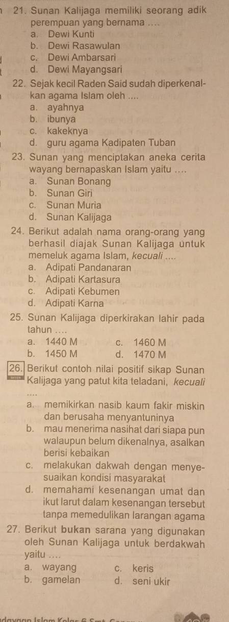 Sunan Kalijaga memiliki seorang adik
perempuan yang bernama ....
a. Dewi Kunti
b. Dewi Rasawulan
c. Dewi Ambarsari
d. Dewi Mayangsari
22. Sejak kecil Raden Said sudah diperkenal-
kan agama Islam oleh ....
a. ayahnya
b. ibunya
c. kakeknya
d. guru agama Kadipaten Tuban
23. Sunan yang menciptakan aneka cerita
wayang bernapaskan Islam yaitu ....
a. Sunan Bonang
b. Sunan Giri
c. Sunan Muria
d. Sunan Kalijaga
24. Berikut adalah nama orang-orang yang
berhasil diajak Sunan Kalijaga untuk
memeluk agama Islam, kecuali ....
a. Adipati Pandanaran
b. Adipati Kartasura
c. Adipati Kebumen
d. Adipati Karna
25. Sunan Kalijaga diperkirakan lahir pada
tahun ....
a. 1440 M c. 1460 M
b. 1450 M d. 1470 M
26. Berikut contoh nilai positif sikap Sunan
Kalijaga yang patut kita teladani， kecuali
a memikirkan nasib kaum fakir miskin
dan berusaha menyantuninya
b. mau menerima nasihat dari siapa pun
walaupun belum dikenalnya, asalkan
berisi kebaikan
c. melakukan dakwah dengan menye-
suaikan kondisi masyarakat
d. memahami kesenangan umat dan
ikut larut dalam kesenangan tersebut
tanpa memedulikan larangan agama
27. Berikut bukan sarana yang digunakan
oleh Sunan Kalijaga untuk berdakwah
yaitu ....
a. wayang c. keris
b. gamelan d. seni ukir