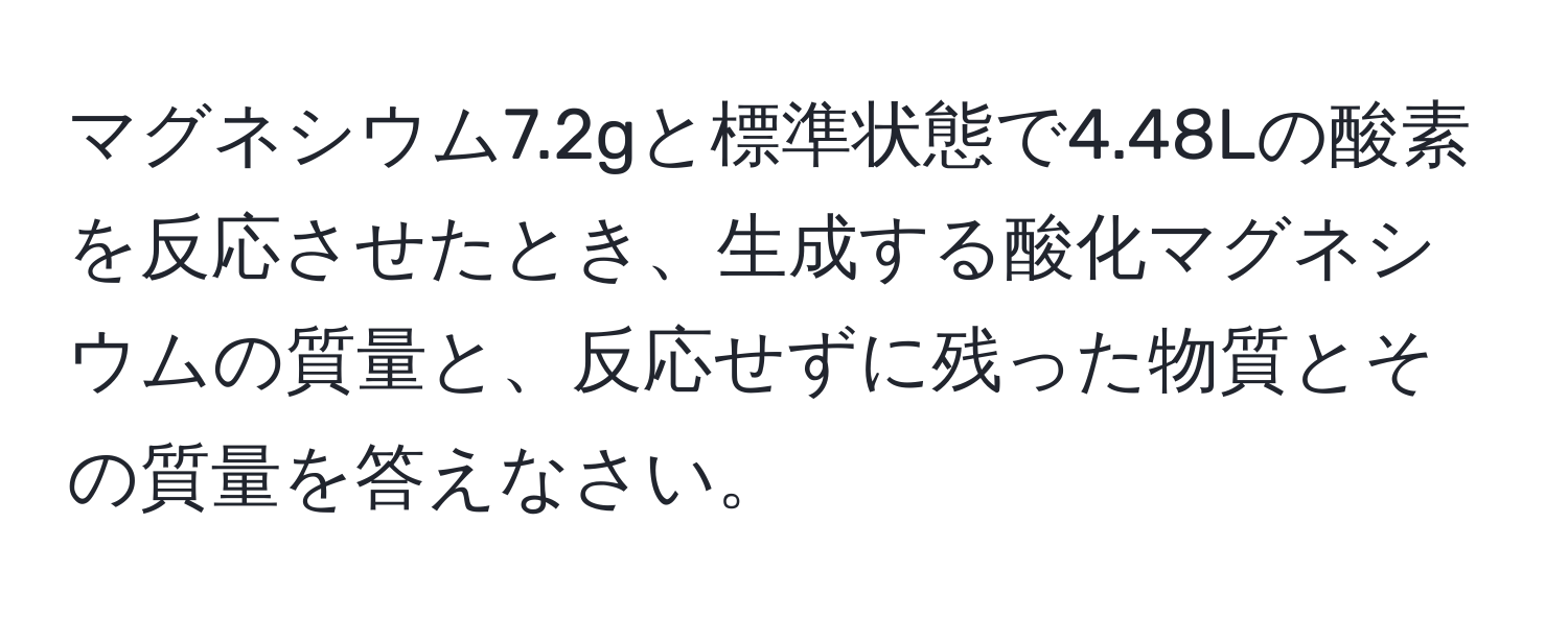 マグネシウム7.2gと標準状態で4.48Lの酸素を反応させたとき、生成する酸化マグネシウムの質量と、反応せずに残った物質とその質量を答えなさい。