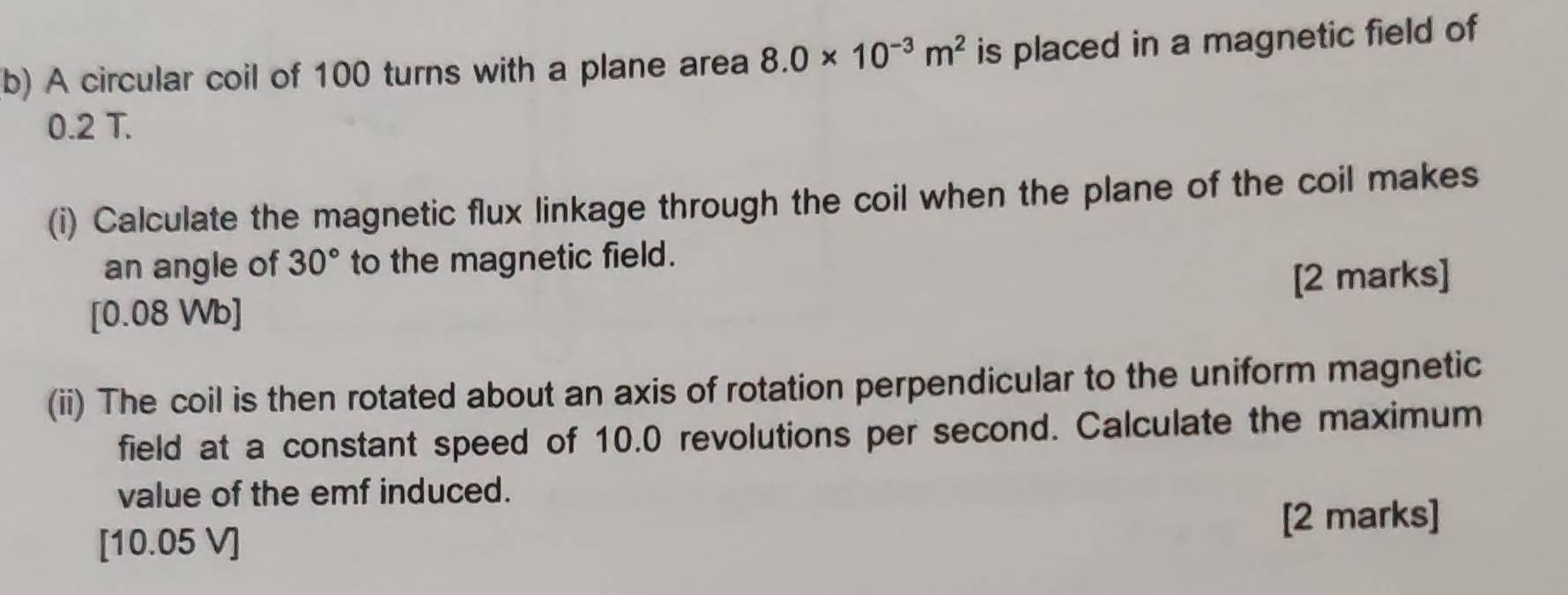 A circular coil of 100 turns with a plane area 8.0* 10^(-3)m^2 is placed in a magnetic field of
0.2 T. 
(i) Calculate the magnetic flux linkage through the coil when the plane of the coil makes 
an angle of 30° to the magnetic field. 
[2 marks] 
[ 0.08 Wb ] 
(ii) The coil is then rotated about an axis of rotation perpendicular to the uniform magnetic 
field at a constant speed of 10.0 revolutions per second. Calculate the maximum 
value of the emf induced. 
[ 10.05 V ] [2 marks]