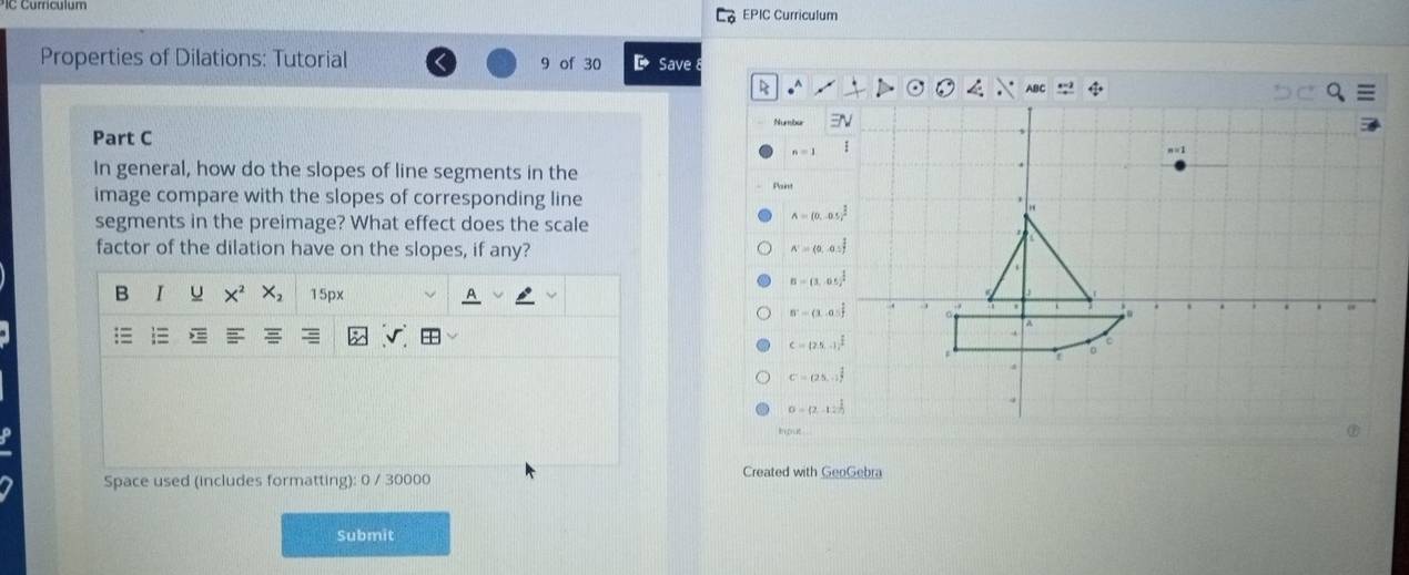 EPIC Curriculum
Properties of Dilations: Tutorial 9 of 30 Save
ABC
Numbu 
Part C
n=1
In general, how do the slopes of line segments in the
image compare with the slopes of corresponding line
segments in the preimage? What effect does the scale
A=(0,0.5)^ 1/2 
factor of the dilation have on the slopes, if any?
N=(0,0.5)
B=(1,05)^ 1/2 
B I U X^2 X_2 15px
B^-=(1,0.5)^ 1/2 
c=(2.5,-1)^ 2/2 
C=(25,0)^ 1/4 
0=(2,-12)^ 1/2 
Space used (includes formatting): 0 / 30000 Created with GeoGebra
Submit