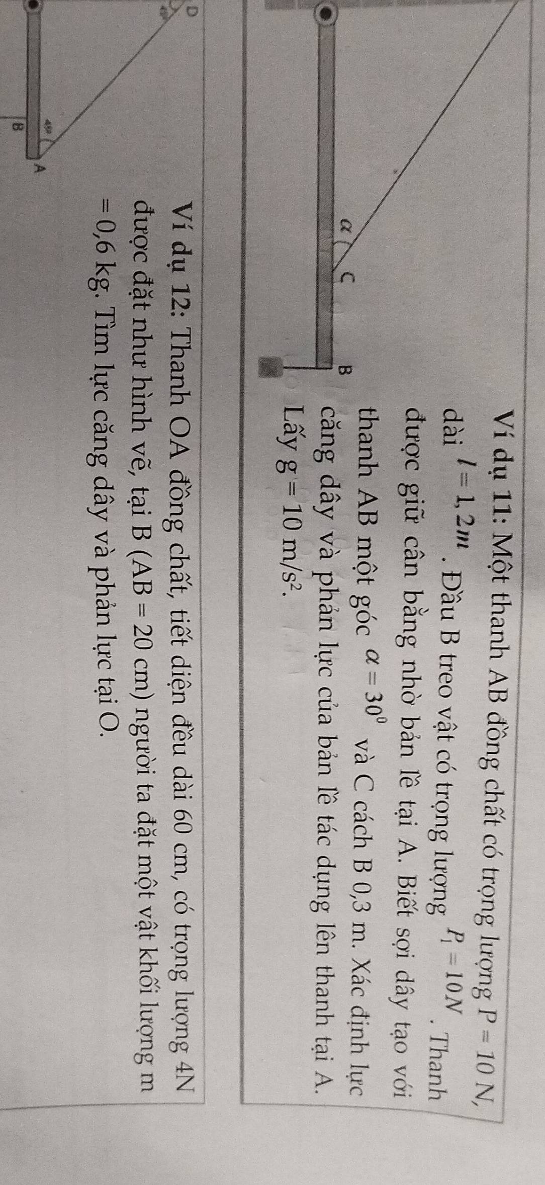 Ví dụ 11: Một thanh AB đồng chất có trọng lượng P=10N,
l=1,2m
Đầu B treo vật có trọng lượng P_1=10N. Thanh
được giữ cân bằng nhờ bản lề tại A. Biết sợi dây tạo với
thanh AB một góc alpha =30° và C cách B 0,3 m. Xác định lực
căng dây và phản lực của bản lê tác dụng lên thanh tại A.
g=10m/s^2.
Ví dụ 12: Thanh OA đồng chất, tiết diện đều dài 60 cm, có trọng lượng 4N
được đặt như hình vẽ, tại B(AB=20cm) người ta đặt một vật khối lượng m
=0,6kg *. Tìm lực căng dây và phản lực tại O.