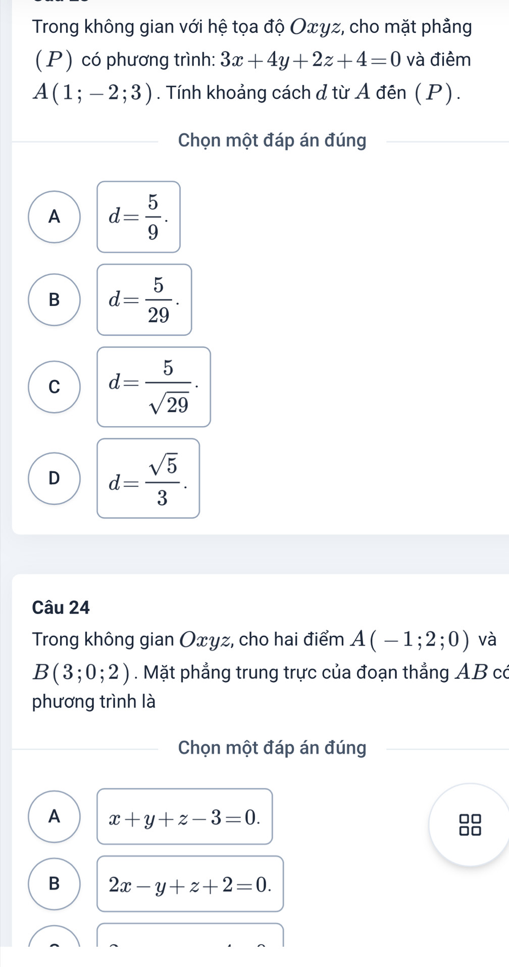 Trong không gian với hệ tọa độ Oxγz, cho mặt phẳng
(P) có phương trình: 3x+4y+2z+4=0 và điểm
A(1;-2;3). Tính khoảng cách d từ A đên (P).
Chọn một đáp án đúng
A d= 5/9 .
B d= 5/29 .
C d= 5/sqrt(29) .
D d= sqrt(5)/3 . 
Câu 24
Trong không gian Oxyz, cho hai điểm A(-1;2;0) và
B(3;0;2). Mặt phẳng trung trực của đoạn thẳng AB có
phương trình là
Chọn một đáp án đúng
A x+y+z-3=0.
B 2x-y+z+2=0.