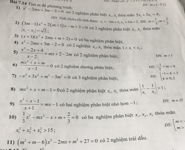 HD. Nhận xét x^2+x+1>0,vx+
DS: m∈ (-5;1)
1)
Bài 7.14 Tìm m đễ phương trình: x^2-2mx+3m-2=0 có 2 nghiệm phân biệt x_1,x_2 thỏa mãn 5x_1+3x_2=4;
HD. Tính Delta rồi tính được: x_1=-3m+2;x_2=5m+2.DS:m= 1/5 ;m= 2/3 
2) (3m-1)x^2+2(m+1)x-m+2=0 có 2 nghiệm phân biệt x_1,x_2 thỏa mãn
|x_1-x_2|=sqrt(2).
3) (x+1)(x^2+2mx+m+2)=0 có ba nghiệm phân biệt;
4) x^2-2mx+3m-2=0 có 2 nghiệm x_1,x_2 thỏa mãn 1
5)  (x^2-2x+4)/x-2 =mx+2-2m có 2 nghiệm phân biệt; DS: m>1
6)  (mx^2+x+m)/x-1 =0 có 2 nghiệm dương phân biệt;
DS:  (-1)/2 
7) -x^3+3x^2+m^3-3m^2=0 có 3 nghiệm phân biệt; DS: beginarrayl -1
8) mx^2+x+m-1=0 có 2 nghiệm phân biệt x_1,x_2 thòa mãn |frac 1x_1-frac 1x_2|>1;
9)  (x^2-x-1)/x+1 =mx-1 có hai nghiệm phân biệt nhỏ hơn −1 ; DS: m∈ varnothing
10)  1/3 x^3-mx^2-x+m+ 2/3 =0 có ba nghiệm phân biệt x_1,x_2,x_3 thỏa mãn
DS: beginarrayl m<- m>endarray.
x_1^(2+x_2^2+x_3^2>15
11) (m^2)+m-6)x^2-2mx+m^3+27=0 có 2 nghiệm trái dấu.