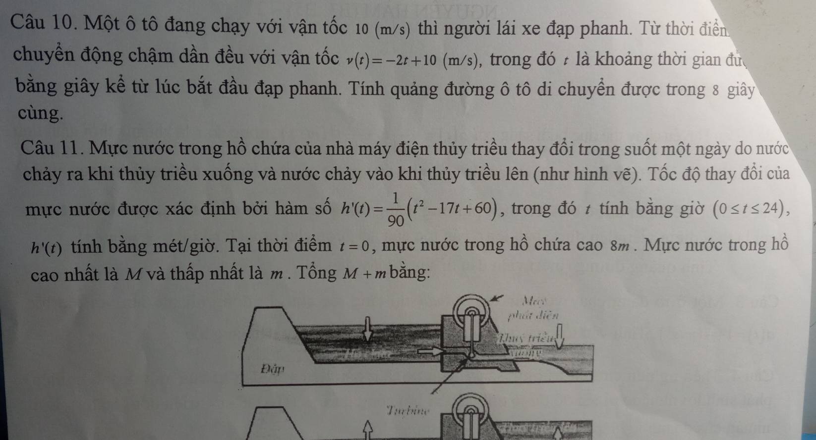 Một ô tô đang chạy với vận tốc 10 (m/s) thì người lái xe đạp phanh. Từ thời điển 
chuyền động chậm dần đều với vận tốc v(t)=-2t+10(m/s) , trong đó 7 là khoảng thời gian đưc 
bằng giây kể từ lúc bắt đầu đạp phanh. Tính quảng đường ô tô di chuyển được trong 8 giây 
cùng. 
Câu 11. Mực nước trong hồ chứa của nhà máy điện thủy triều thay đồi trong suốt một ngày do nước 
chảy ra khi thủy triều xuống và nước chảy vào khi thủy triều lên (như hình vẽ). Tốc độ thay đổi của 
mực nước được xác định bởi hàm số h'(t)= 1/90 (t^2-17t+60) , trong đó tính bằng giờ (0≤ t≤ 24),
h'(t) tính bằng mét/giờ. Tại thời điểm t=0 , mực nước trong hồ chứa cao 8m. Mực nước trong hồ 
cao nhất là M và thấp nhất là m . Tổng M+m bằng: 
Turbine