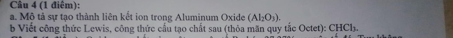 (1 điêm): 
a. Mô tả sự tạo thành liên kết ion trong Aluminum Oxide (Al_2O_3). 
b Viết công thức Lewis, công thức cấu tạo chất sau (thỏa mãn quy tắc Octet): CHCl_3.
