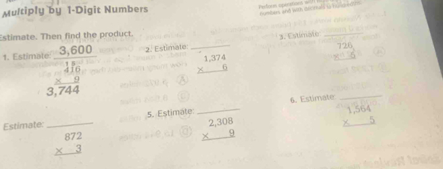 Multiply by 1 -Digit Numbers 
Perform operations wilf numbers and with decirnals to numpedtns 
_ 
Estimate. Then find the product. 
3. Estimate_ 
1. Estima beginarrayr 3,600 _  frac 3,744endarray 2. Estimate: 726
beginarrayr 1,374 * 6 hline endarray
5. Estimate: _6. Estimate 
Estimate: 
_
beginarrayr 2,308 * 9 hline endarray
beginarrayr 1,564 * 5 hline endarray
beginarrayr 872 * 3 hline endarray