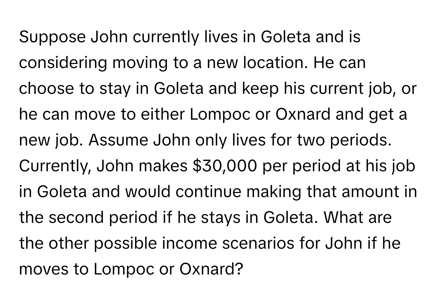 Suppose John currently lives in Goleta and is considering moving to a new location. He can choose to stay in Goleta and keep his current job, or he can move to either Lompoc or Oxnard and get a new job. Assume John only lives for two periods. Currently, John makes $30,000 per period at his job in Goleta and would continue making that amount in the second period if he stays in Goleta.  What are the other possible income scenarios for John if he moves to Lompoc or Oxnard?