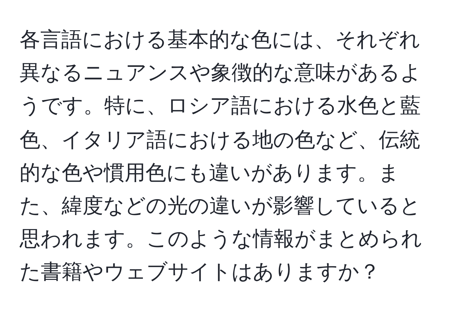 各言語における基本的な色には、それぞれ異なるニュアンスや象徴的な意味があるようです。特に、ロシア語における水色と藍色、イタリア語における地の色など、伝統的な色や慣用色にも違いがあります。また、緯度などの光の違いが影響していると思われます。このような情報がまとめられた書籍やウェブサイトはありますか？