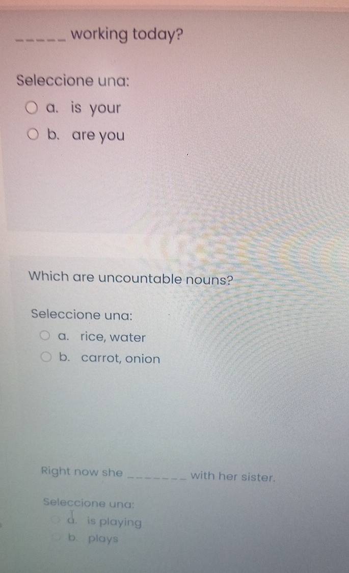 working today?
Seleccione una:
a. is your
b. are you
Which are uncountable nouns?
Seleccione una:
a. rice, water
b. carrot, onion
Right now she _with her sister.
Seleccione una:
a. is playing
b.plays