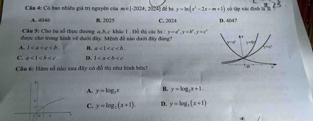 Có bao nhiêu giá trị nguyên của m∈ [-2024;2024] đề hs y=ln (x^2-2x-m+1) có tập xác định là R
A. 4046 B. 2025 C. 2024 D. 4047
Câu 5: Cho ba số thực dương a,b,c khác 1 . Đồ thị các hs : y=a^x,y=b^x,y=c^x
được cho trong hình vẽ dưới đây. Mệnh đề nào dưới đây đúng?
A. 1 B. a<1<c
C. a<1<b D. 1
Câu 6: Hàm số nào sau đây có đồ thị như hình bên? 
y.
A. y=log _3x B. y=log _2x+1.;
1
C. y=log _2(x+1). D. y=log _3(x+1)
o 1 1 