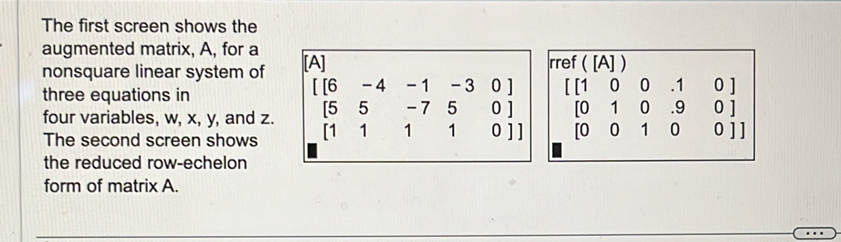 The first screen shows the
augmented matrix, A, for a
nonsquare linear system of [A] rref ( [A] )
three equations in
four variables, w, x, y, and z. beginbmatrix beginbmatrix 6&-4&-1&-3&0 5&5&-7&5&0 1&1&1&0endbmatrix beginbmatrix beginbmatrix 10&0&0&1&0 [1&0 0&1&0&[001000]endbmatrix
The second screen shows
the reduced row-echelon
form of matrix A.