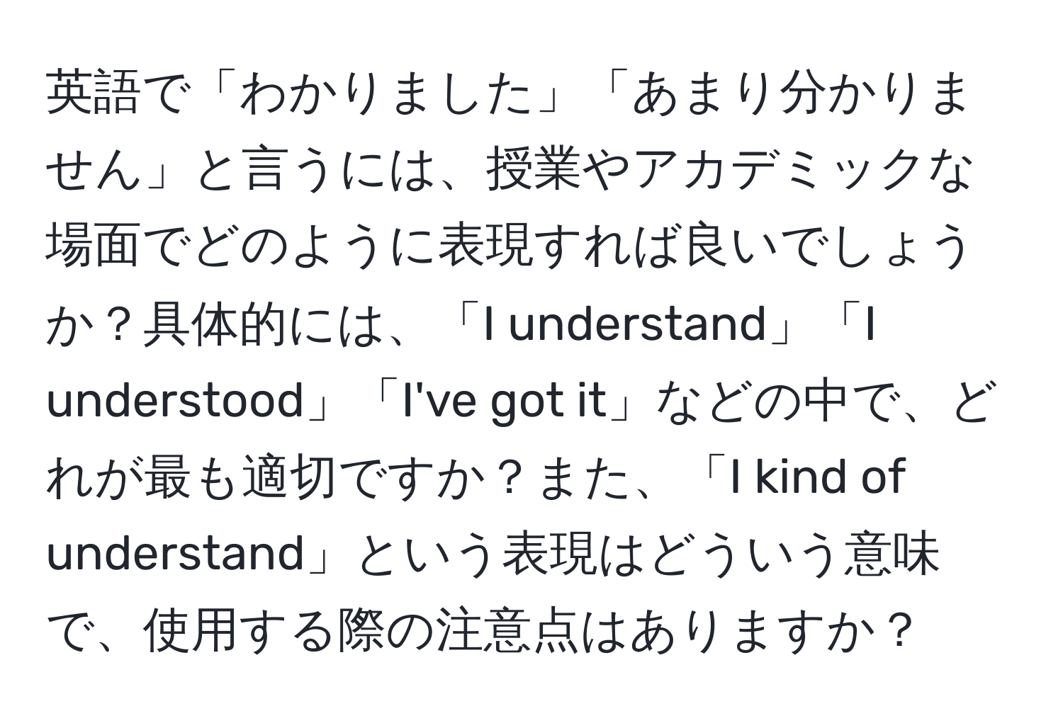 英語で「わかりました」「あまり分かりません」と言うには、授業やアカデミックな場面でどのように表現すれば良いでしょうか？具体的には、「I understand」「I understood」「I've got it」などの中で、どれが最も適切ですか？また、「I kind of understand」という表現はどういう意味で、使用する際の注意点はありますか？