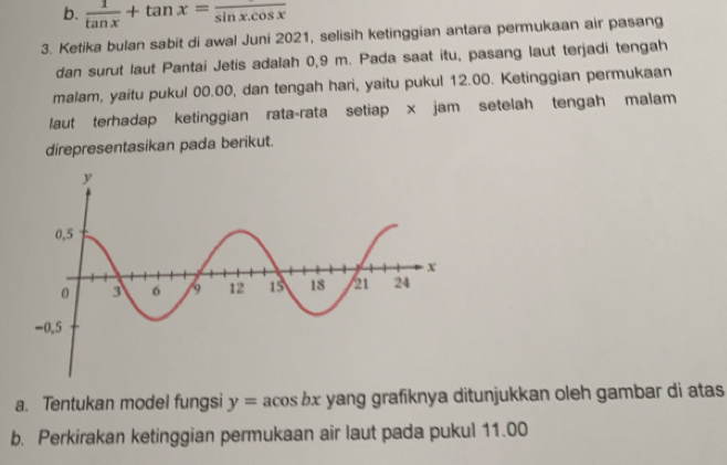 b.  1/tan x +tan x=frac sin x.cos x
3. Ketika bulan sabit di awal Juni 2021, selisih ketinggian antara permukaan air pasang
dan surut laut Pantai Jetis adalah 0,9 m. Pada saat itu, pasang laut terjadi tengah
malam, yaitu pukul 00.00, dan tengah hari, yaitu pukul 12.00. Ketinggian permukaan
laut terhadap ketinggian rata-rata setiap x jam setelah tengah malam
direpresentasikan pada berikut.
a. Tentukan model fungsi y=acos bx yang grafiknya ditunjukkan oleh gambar di atas
b. Perkirakan ketinggian permukaan air laut pada pukul 11.00