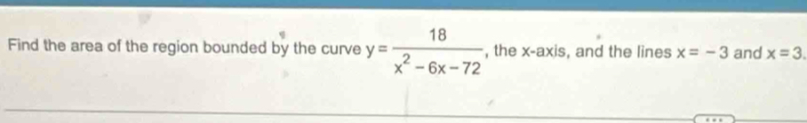 Find the area of the region bounded by the curve y= 18/x^2-6x-72  , the x-a xis, and the lines x=-3 and x=3.