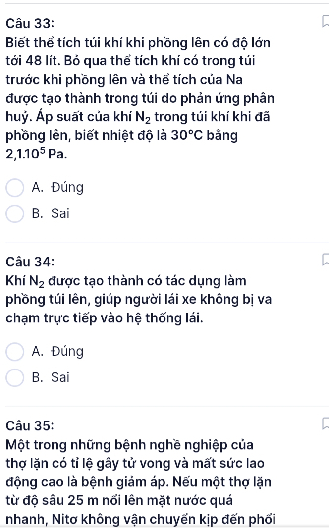 Biết thể tích túi khí khi phồng lên có độ lớn
tới 48 lít. Bỏ qua thể tích khí có trong túi
trước khi phồng lên và thể tích của Na
được tạo thành trong túi do phản ứng phân
huỷ. Áp suất của khí N_2 trong túi khí khi đã
phồng lên, biết nhiệt độ là 30°C bằng
2, 1.10^5Pa.
A. Đúng
B. Sai
Câu 34:
Khí N_2 được tạo thành có tác dụng làm
phồng túi lên, giúp người lái xe không bị va
chạm trực tiếp vào hệ thống lái.
A. Đúng
B. Sai
Câu 35:
Một trong những bệnh nghề nghiệp của
thợ lặn có tỉ lệ gây tử vong và mất sức lao
động cao là bệnh giảm áp. Nếu một thợ lặn
từ độ sâu 25 m nổi lên mặt nước quá
nhanh, Nitơ không vận chuyển kịp đến phối