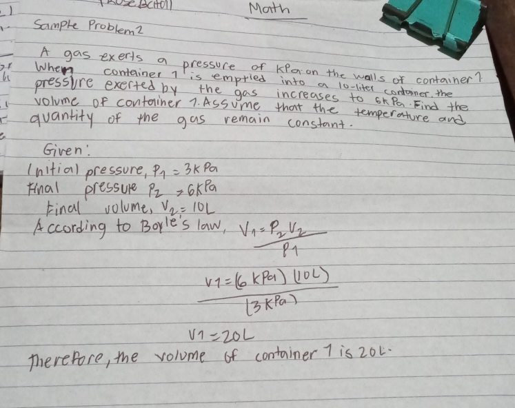 Math 
sample Problem2 
A gas exeris a pressure of KPeon the walls of container? 
or When container l is empried into a lo-liter contoiner, the 
pressre exerted by the gas increases to xPa. Find the 
volume of container 7. ASsume that the temperature and 
quantity of the gas remain constant. 
Given' 
(nitial pressure, P_1=3kPa
Final pressure P_2=6kPa
Final volume, V_2=10L
According to Borle's law, V_1=frac p_2V_2p_1
frac v_1=(6kPa)(10L)(3kPa)
V_1=20L
Therefore, the volome of container 7 is 20L.