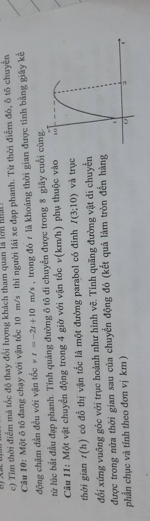 Tìm thời điểm mà tốc độ thay đổi lượng khách tham quan là lơn nhất! 
Câu 10: Một ô tô đang chạy với vận tốc 10 m/s. thì người lái xe đạp phanh. Từ thời điểm đó, ô tô chuyển 
động chậm dần đều với vận tốc t=-2t+10m/s , trong đó t là khoảng thời gian được tính bằng giây kể 
từ lúc bắt đầu đạp phanh. Tính quảng đường ô tô di chuyền được trong 8 giây cuối cùng. 
Câu 11: Một vật chuyển động trong 4 giờ với vận tốc v(km/h) phụ thuộc vào 
thời gian t(h) có đồ thị vận tốc là một đường parabol có đỉnh I(3;10) và trục 
đối xứng vuông góc với trục hoành như hình vẽ. Tính quãng đường vật di chuyển 
được trong nửa thời gian sau của chuyển động đó (kết quả làm tròn đến hàng 
phần chục và tính theo đơn vị km)