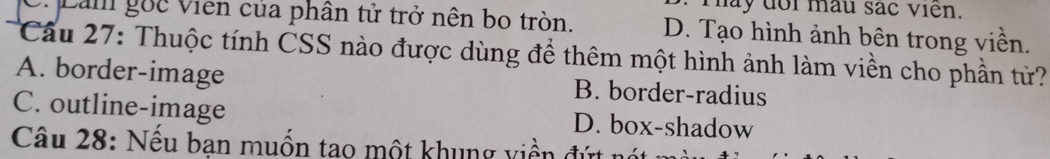 may dor mâu sác viên.
Lam gốc viên của phân tử trở nên bo tròn. D. Tạo hình ảnh bên trong viền.
Cầu 27: Thuộc tính CSS nào được dùng để thêm một hình ảnh làm viền cho phần tử?
A. border-image B. border-radius
C. outline-image D. box-shadow
Câu 28: Nếu bạn muốn tao một khung viền đứt nét