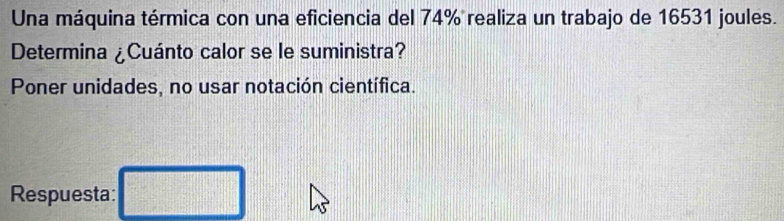 Una máquina térmica con una eficiencia del 74% realiza un trabajo de 16531 joules. 
Determina ¿Cuánto calor se le suministra? 
Poner unidades, no usar notación científica. 
Respuesta: