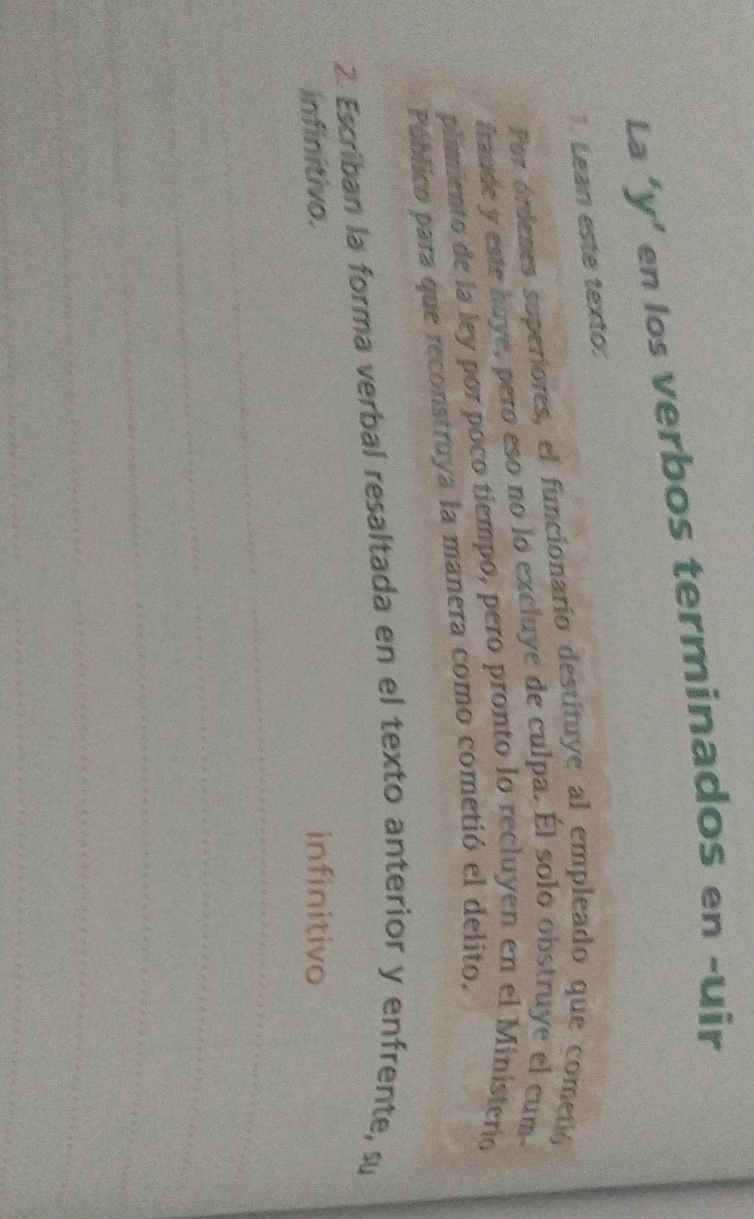 La ‘y’ en los verbos terminados en -uir 
1. Lean este texto: 
Por ordenes superiores, el funcionario destituye al empleado que cometió 
fraude y este huye, pero eso no lo excluye de culpa. Él solo obstruye el cum 
plimiento de la ley por poco tiempo, pero pronto lo recluyen en el Ministerio 
Páblico para que reconstruya la manera como cometió el delito. 
2. Escriban la forma verbal resaltada en el texto anterior y enfrente, su 
infinitivo. infinitivo