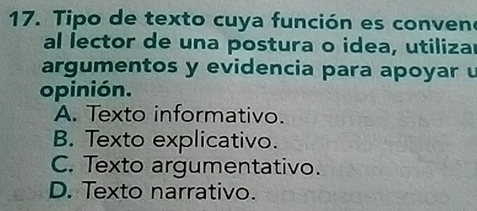 Tipo de texto cuya función es conveno
al lector de una postura o idea, utilizar
argumentos y evidencia para apoyar u
opinión.
A. Texto informativo.
B. Texto explicativo.
C. Texto argumentativo.
D. Texto narrativo.