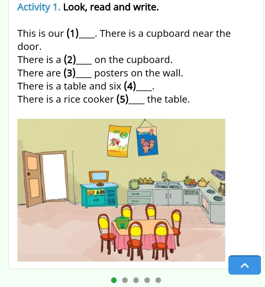 Activity 1. Look, read and write. 
This is our (1)_ . There is a cupboard near the 
door. 
There is a (2)_ on the cupboard. 
There are (3)_ posters on the wall. 
There is a table and six (4)_ . 
There is a rice cooker (5)_ the table.