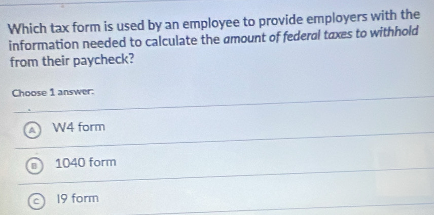 Which tax form is used by an employee to provide employers with the
information needed to calculate the amount of federal taxes to withhold
from their paycheck?
Choose 1 answer:
W4 form
1040 form
19 form