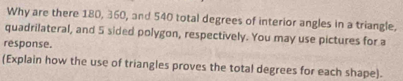 Why are there 180, 360, and 540 total degrees of interior angles in a triangle, 
quadrilateral, and 5 sided polygon, respectively. You may use pictures for a 
response. 
(Explain how the use of triangles proves the total degrees for each shape).