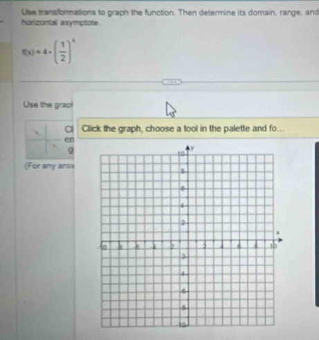 Use transformations to graph the function. Then determine its domain, range, and 
horizontal asymptote.
f(x)=4· ( 1/2 )^x
Use the grap! 
Cl Click the graph, choose a tool in the palette and fo... 
en
g
(For any ansi