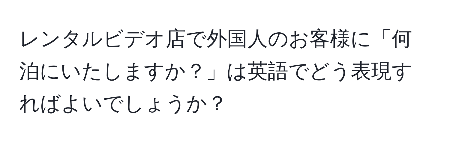 レンタルビデオ店で外国人のお客様に「何泊にいたしますか？」は英語でどう表現すればよいでしょうか？