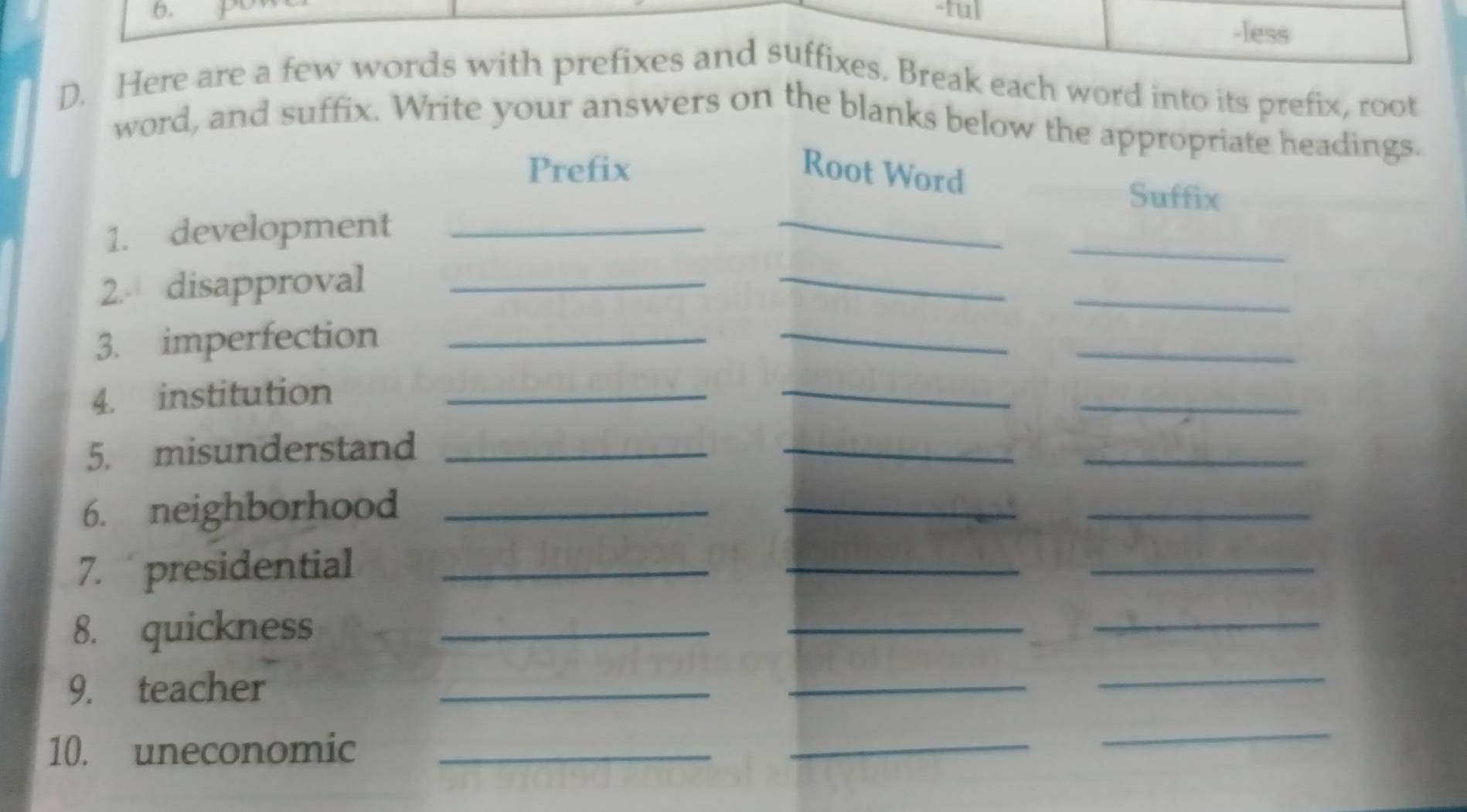 tul 
-less 
D. Here are a few words with prefixes and suffixes. Break each word into its prefix, root 
word, and suffix. Write your answers on the blanks below the appropriate headings. 
Prefix Root Word 
_ 
Suffix 
_ 
1. development_ 
2. disapproval_ 
_ 
_ 
3. imperfection_ 
_ 
_ 
4. institution_ 
_ 
_ 
5. misunderstand_ 
_ 
_ 
6. neighborhood_ 
_ 
_ 
7. presidential_ 
__ 
8. quickness_ 
_ 
_ 
9. teacher_ 
_ 
_ 
10. uneconomic_ 
_ 
_