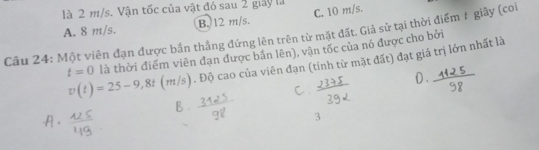 là 2 m/s. Vận tốc của vật đó sau 2 giay là
A. 8 m/s. B. 12 m/s. C. 10 m/s.
Câu 24: Một viên đạn được bắn thẳng đứng lên trên từ mặt đất. Giả sử tại thời điểm t giây (coi
t=0 là thời điểm viên đạn được bắn lên), vận tốc của nó được cho bởi
v(t)=25-9,8t (m/s) . Độ cao của viên đạn (tính từ mặt đất) đạt giá trị lớn nhất là