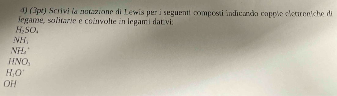 Scrivi la notazione di Lewis per i seguenti composti indicando coppie elettroniche di 
legame, solitarie e coinvolte in legami dativi:
H_2SO_4
NH_3
NH_4^(+
HNO_3)
H_3O^+
OH