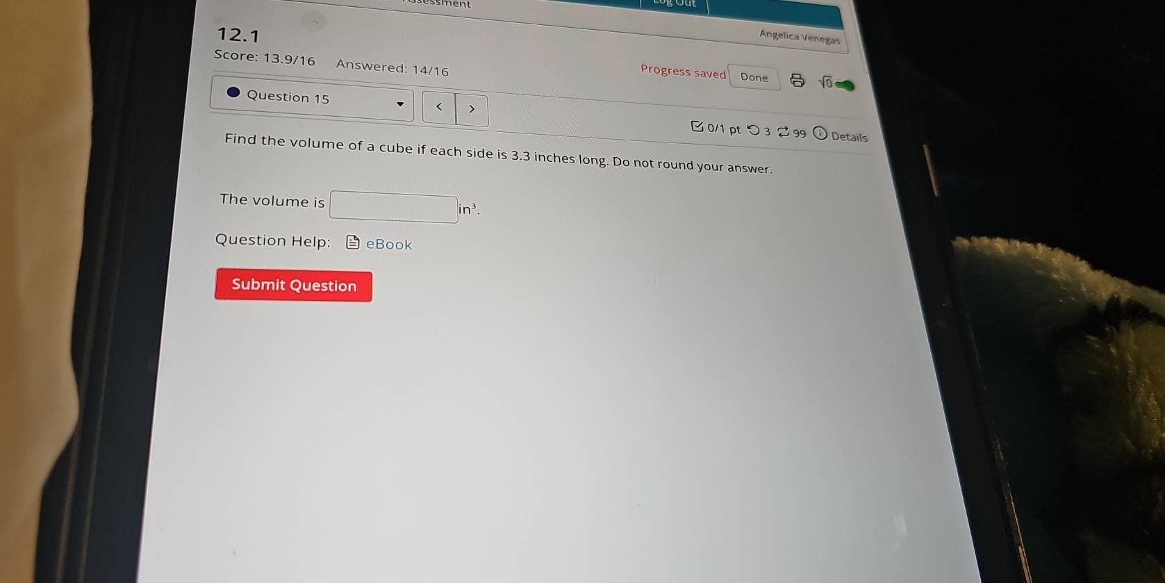 ssment 
12.1 
Angelica Venegas 
Score: 13.9/16 Answered: 14/16 
Progress saved Done sqrt(0) 
Question 15 < > 0/1 ptつ3 2 99 
Details 
Find the volume of a cube if each side is 3.3 inches long. Do not round your answer. 
The volume is □ in^3. 
Question Help: eBook 
Submit Question