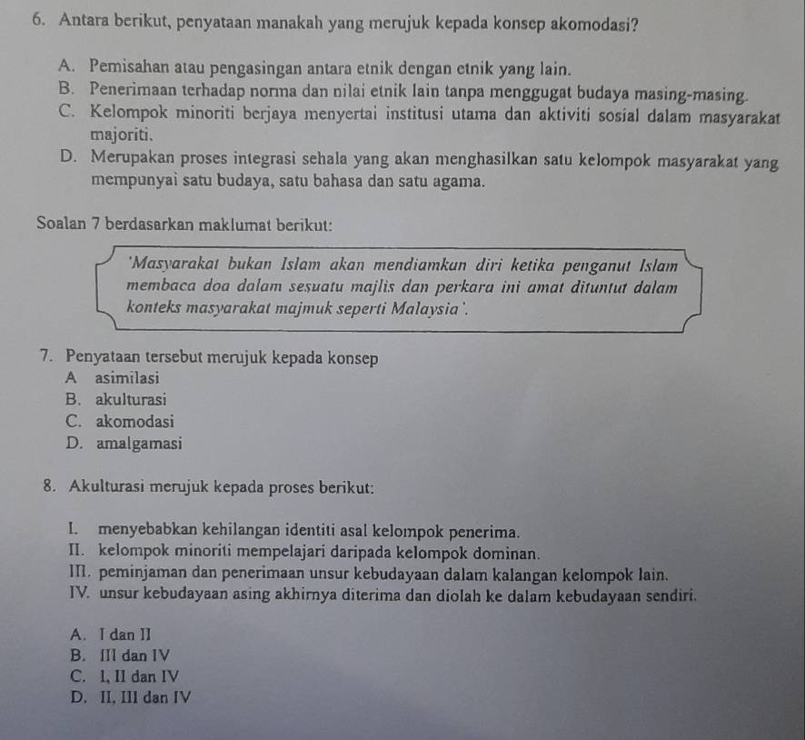 Antara berikut, penyataan manakah yang merujuk kepada konsep akomodasi?
A. Pemisahan atau pengasingan antara etnik dengan etnik yang lain.
B. Penerimaan terhadap norma dan nilai etnik lain tanpa menggugat budaya masing-masing.
C. Kelompok minoriti berjaya menyertai institusi utama dan aktiviti sosial dalam masyarakat
majoriti.
D. Merupakan proses integrasi sehala yang akan menghasilkan satu kelompok masyarakat yang
mempunyai satu budaya, satu bahasa dan satu agama.
Soalan 7 berdasarkan maklumat berikut:
'Masyarakat bukan Islam akan mendiamkan diri ketika penganut Islam
membaca doa dalam sesuatu majlis dan perkara ini amat dituntut dalam
konteks masyarakat majmuk seperti Malaysia '.
7. Penyataan tersebut merujuk kepada konsep
A asimilasi
B. akulturasi
C. akomodasi
D. amalgamasi
8. Akulturasi merujuk kepada proses berikut:
I. menyebabkan kehilangan identiti asal kelompok penerima.
II. kelompok minoriti mempelajari daripada kelompok dominan.
I. peminjaman dan penerimaan unsur kebudayaan dalam kalangan kelompok lain.
IV. unsur kebudayaan asing akhirnya diterima dan diolah ke dalam kebudayaan sendiri.
A. I dan II
B. IIl dan IV
C. I, II dan IV
D. II, IIl dan IV