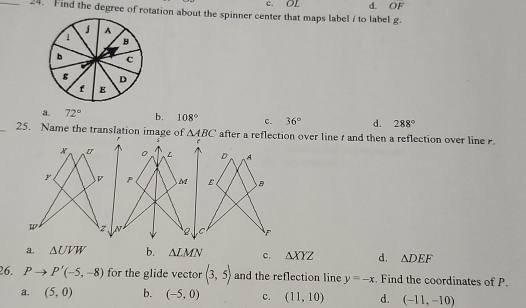 c. OL d. OF 
_24. Find the degree of rotation about the spinner center that maps label / to label g.
a. 72° b. 108° c. 36° d. 288°
_25. Name the translation image of △ ABC after a reflection over line t and then a reflection over line .
x U 。 L D A
y D P M E B
z N 2 C
a. △ UVW b. △ LMN c. △ XYZ d. △ DEF
26. Pto P'(-5,-8) for the glide vector (3,5) and the reflection line y=-x. Find the coordinates of P.
a. (5,0) b. (-5,0) c. (11,10) d. (-11,-10)