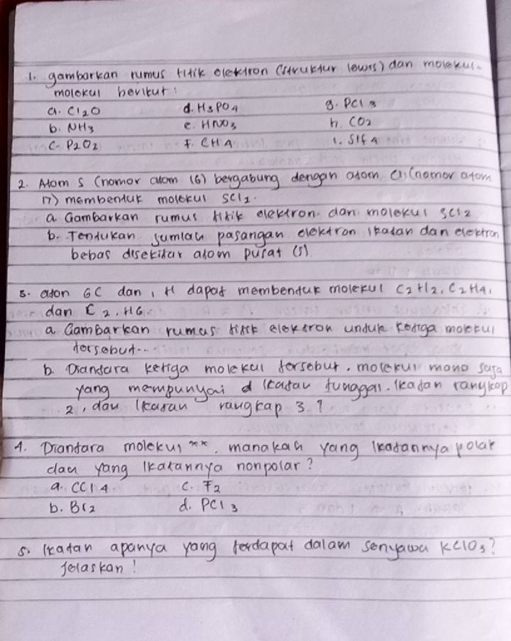 gambarkan rumus Hirik oletiron (srubtur lewns) dan moloku.
molokul bevitur:
d. H_3PO_4 8. PCI3
a. CI_2O CO_2
b. NH_3 e. HNO_3 h.
C. P_2O_2 CH4
L. SIf4
2. Alom s (nomor alom (6) bergabung dengan afom c1, (nornor atom
1) membentur molerul SCl_2
a Gambarkan rumus Mrit electron dan moleku( SCIz 
6. Tendukan sumlau pasangan elektron ltatan dan elektron
bebas disetitar arom purat (5)
5. aton 6C dan, H dapod membendur molerul C_2H_2, C_2H_4, 
dan c_2 , H6.
a Gambarkan rumas lixt elextron undule ronga moletul
forsebut. .
b. Diandara keriga molekal forsobur, molexur mano safa
yang mompunyai d leatau funggas. leadan rangkop
2, daw lkaran rangkap 3?
4. Drianfara molekui xx . manakaa yang lkadannya polar
dau yang lkarannya nonpolar?
a. CC14 C. F_2
b. B_12 d. PCI_3
5 lkcatan apanya yong fedapat dalam senyawa KClO_3
felaskan!