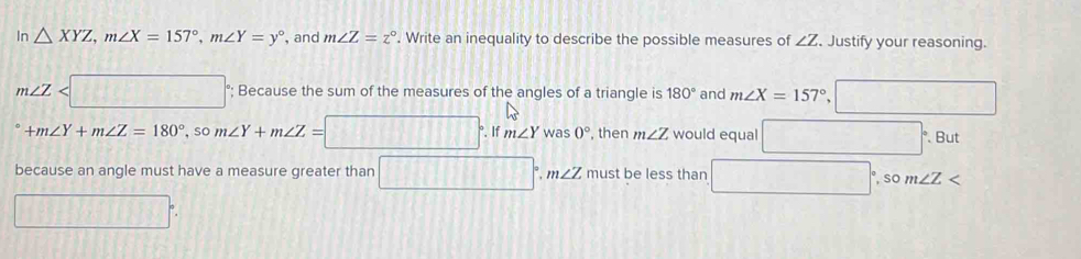 In △ XYZ, m∠ X=157°, m∠ Y=y° , and m∠ Z=z°. Write an inequality to describe the possible measures of ∠ Z. Justify your reasoning.
m∠ Z °; Because the sum of the measures of the angles of a triangle is 180° and m∠ X=157°
+ m∠ Y+m∠ Z=180°, som∠ Y+m∠ Z=□. If m∠ Ywas0° , then m∠ Z would equal  ·s , . But 
because an angle must have a measure greater than □°, m∠ Z must be less than , so ∠ Z < 
if 1/x  |