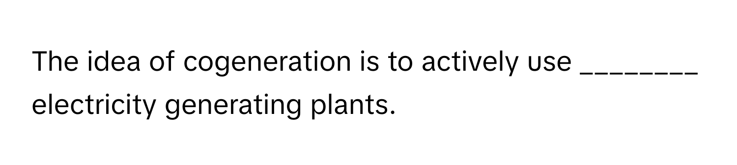 The idea of cogeneration is to actively use ________ electricity generating plants.