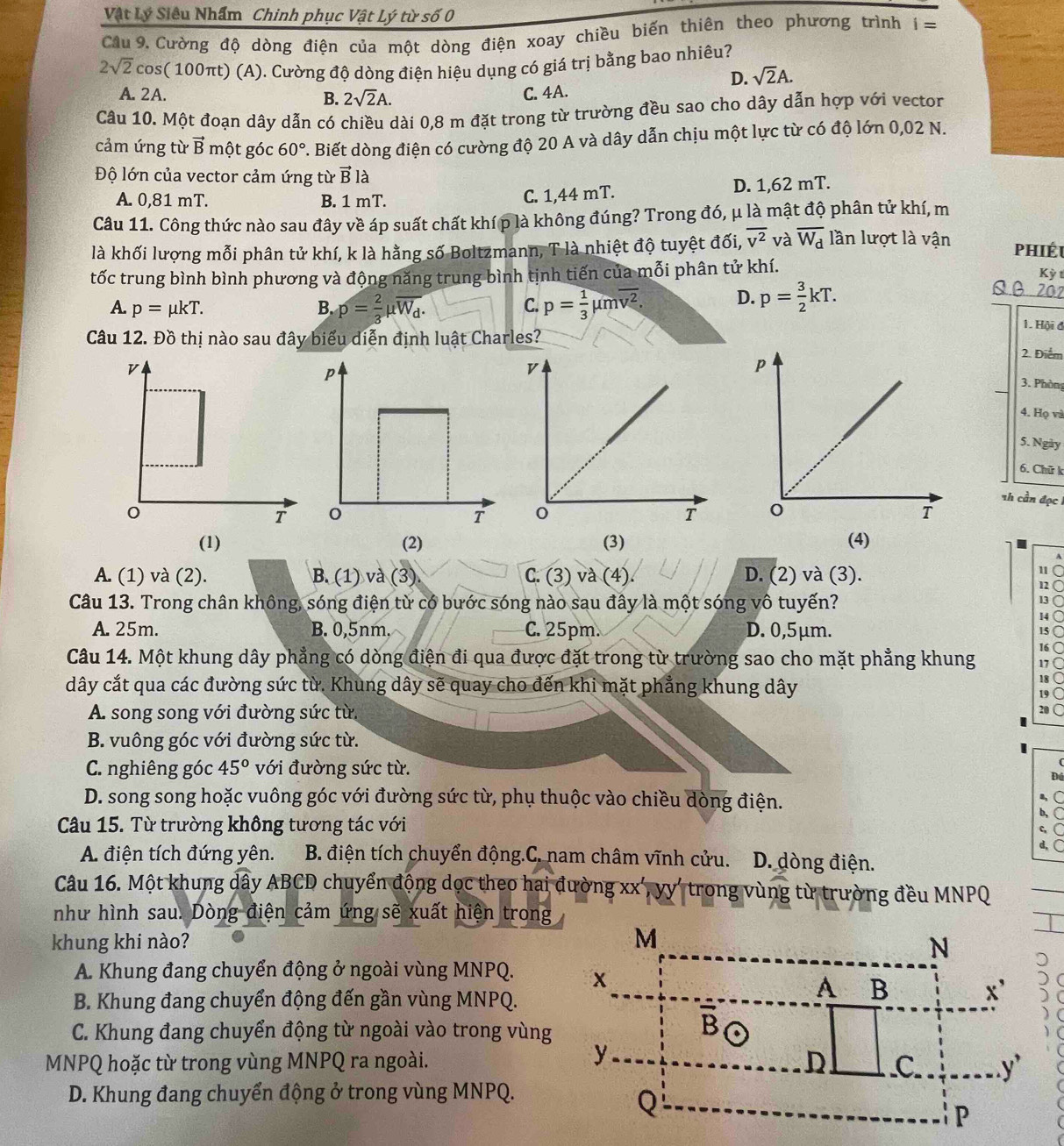 Vật Lý Siêu Nhẩm Chinh phục Vật Lý từ số 0
Cầu 9. Cường độ dòng điện của một dòng điện xoay chiều biến thiên theo phương trình i=
2sqrt(2)cos C * 100πt) (A). Cường độ dòng điện hiệu dụng có giá trị bằng bao nhiêu?
D. sqrt(2)A.
A. 2A. B. 2sqrt(2)A.
C. 4A.
Câu 10. Một đoạn dây dẫn có chiều dài 0,8 m đặt trong từ trường đều sao cho dây dẫn hợp với vector
cảm ứng từ vector B một góc 60°. Biết dòng điện có cường độ 20 A và dây dẫn chịu một lực từ có độ lớn 0,02 N.
Độ lớn của vector cảm ứng từ vector Bla
A. 0,81 mT. B. 1 mT. C. 1,44 mT. D. 1,62 mT.
Câu 11. Công thức nào sau đây về áp suất chất khí p là không đúng? Trong đó, μ là mật độ phân tử khí, m
là khối lượng mỗi phân tử khí, k là hằng số Boltzmann, T là nhiệt độ tuyệt đối, overline v^2 và overline W_d lần lượt là vận
phiéu
tốc trung bình bình phương và động năng trung bình tịnh tiến của mỗi phân tử khí.
Kỳ t
A. p=mu kT. B. p= 2/3 mu overline W_d. p= 1/3 mu moverline v^2. D. p= 3/2 kT.
Qβ 202
C.
1. Hội đ
Câu 12. Đồ thị nào sau đây biểu diễn định luật Charles?2. Điểm
3. Phòn
4. Họ và
5. Ngày
6. Chữ k
Th cần đọc
(1) (2) (3) (4)
A
A. (1) và (2). B. (1) và (3) C. (3) và (4). D. (2) và (3).
11
12
Câu 13. Trong chân không, sóng điện từ có bước sóng nào sau đây là một sóng vô tuyến?
13
14
A. 25m. B. 0,5nm. C. 25pm. D. 0,5μm. 15
16
Câu 14. Một khung dây phẳng có dòng điện đi qua được đặt trong từ trường sao cho mặt phẳng khung 17
dây cắt qua các đường sức từ. Khung dây sẽ quay cho đến khi mặt phẳng khung dây
18
19
A. song song với đường sức từ.
20
B. vuông góc với đường sức từ.
C. nghiêng góc 45° với đường sức từ.
Đú
D. song song hoặc vuông góc với đường sức từ, phụ thuộc vào chiều dòng điện.
a,
b,
Câu 15. Từ trường không tương tác với
c. (
d,(
A. điện tích đứng yên. B. điện tích chuyển động.C. nam châm vĩnh cửu.  D. dòng điện.
Câu 16. Một khung dây ABCD chuyển động dọc theo hai đường xx', yy' trong vùng từ trường đều MNPQ
như hình sau. Dòng điện cảm ứng sẽ xuất hiện trong
khung khi nào? 
A. Khung đang chuyển động ở ngoài vùng MNPQ. 
B. Khung đang chuyển động đến gần vùng MNPQ.
C. Khung đang chuyển động từ ngoài vào trong vùng
MNPQ hoặc từ trong vùng MNPQ ra ngoài.
D. Khung đang chuyển động ở trong vùng MNPQ.