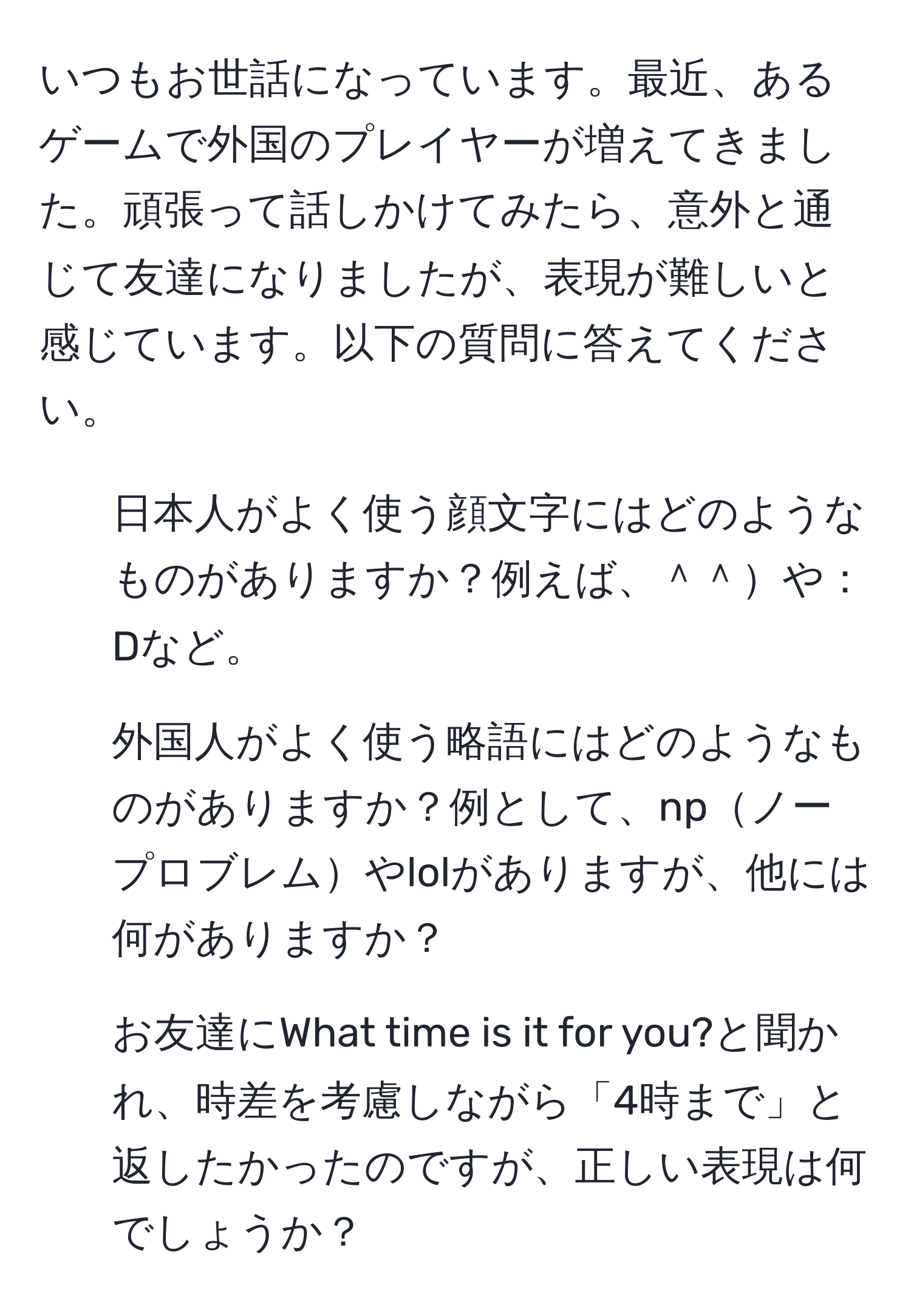 いつもお世話になっています。最近、あるゲームで外国のプレイヤーが増えてきました。頑張って話しかけてみたら、意外と通じて友達になりましたが、表現が難しいと感じています。以下の質問に答えてください。

1. 日本人がよく使う顔文字にはどのようなものがありますか？例えば、＾＾や：Dなど。
2. 外国人がよく使う略語にはどのようなものがありますか？例として、npノープロブレムやlolがありますが、他には何がありますか？
3. お友達にWhat time is it for you?と聞かれ、時差を考慮しながら「4時まで」と返したかったのですが、正しい表現は何でしょうか？