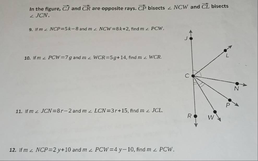 In the figure, vector CJ and vector CR are opposite rays. vector CP bisects ∠ NCW and vector CL bisects
∠ JCN. 
9. If m∠ NCP=5k-8 and m∠ NCW=8k+2 , find m∠ PCW. 
10. If m∠ PCW=7g and m∠ WCR=5g+14 , find m∠ WCR. 
11. If m∠ JCN=8r-2 and m∠ LCN=3r+15 , find m∠ JCL. 
12. If m∠ NCP=2y+10 and m∠ PCW=4y-10 , find m∠ PCW.